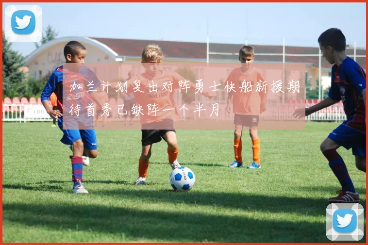 加兰计划复出对阵勇士快船新援期待首秀已缺阵一个半月