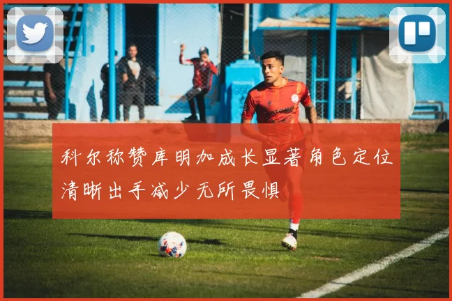 科尔称赞库明加成长显著角色定位清晰出手减少无所畏惧