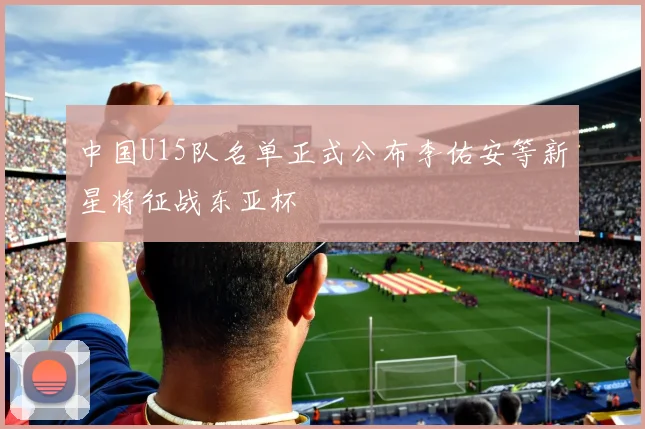 中国U15队名单正式公布李佑安等新星将征战东亚杯