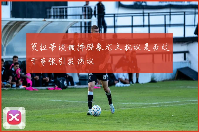 莫拉蒂谈假摔现象尤文抗议是否过于夸张引发热议
