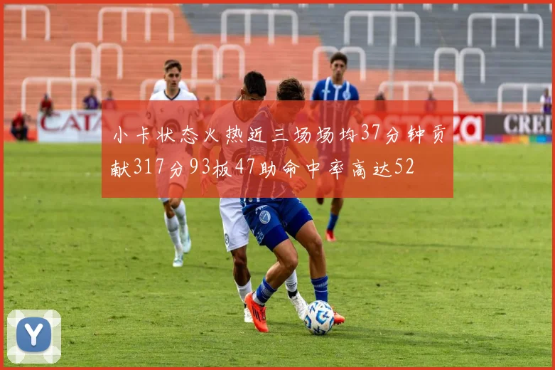 小卡状态火热近三场场均37分钟贡献317分93板47助命中率高达52