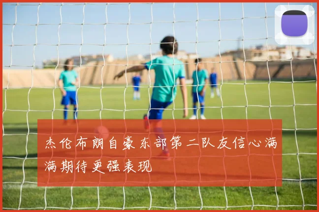 杰伦布朗自豪东部第二队友信心满满期待更强表现
