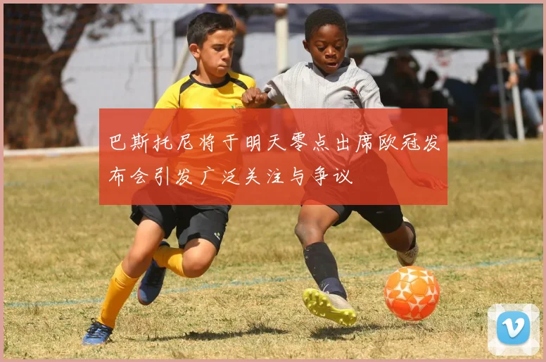 巴斯托尼将于明天零点出席欧冠发布会引发广泛关注与争议