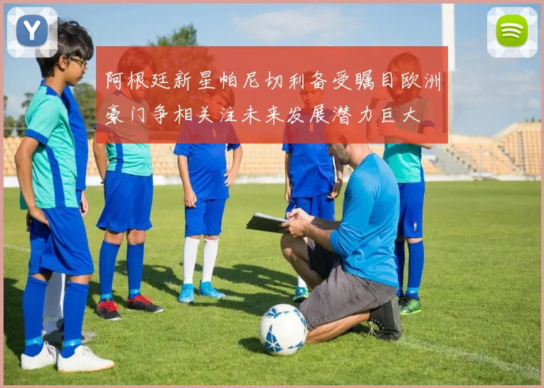 阿根廷新星帕尼切利备受瞩目欧洲豪门争相关注未来发展潜力巨大