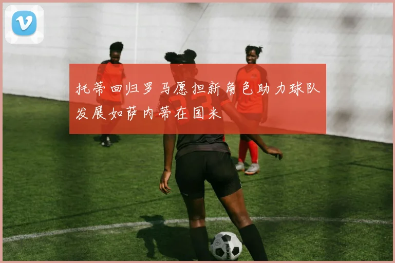 托蒂回归罗马愿担新角色助力球队发展如萨内蒂在国米