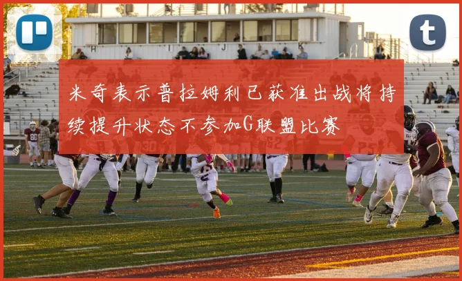 米奇表示普拉姆利已获准出战将持续提升状态不参加G联盟比赛