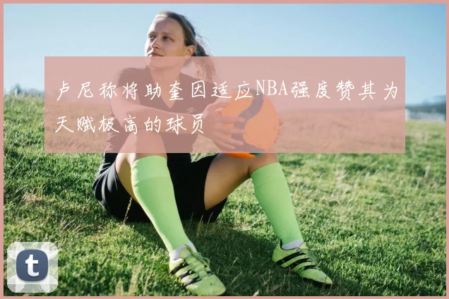 卢尼称将助奎因适应NBA强度赞其为天赋极高的球员