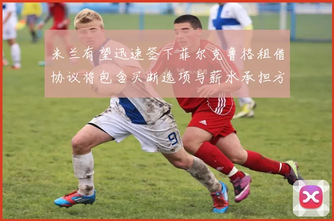 米兰有望迅速签下菲尔克鲁格租借协议将包含买断选项与薪水承担方案
