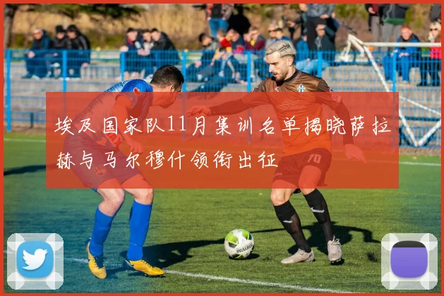 埃及国家队11月集训名单揭晓萨拉赫与马尔穆什领衔出征