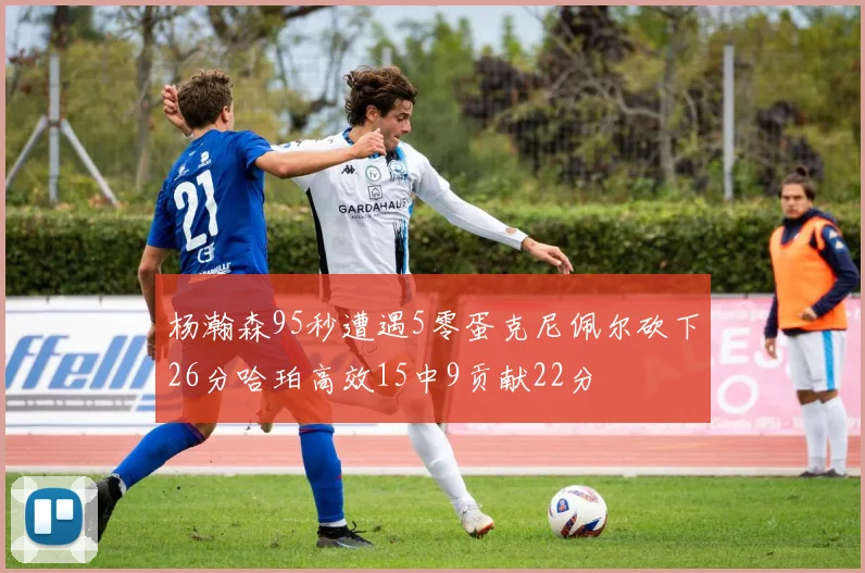 杨瀚森95秒遭遇5零蛋克尼佩尔砍下26分哈珀高效15中9贡献22分