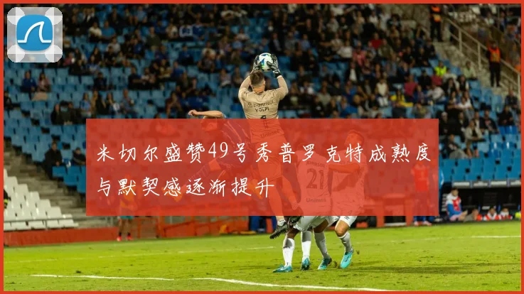 米切尔盛赞49号秀普罗克特成熟度与默契感逐渐提升
