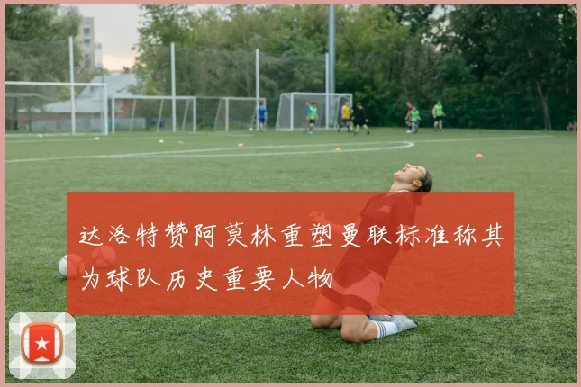 达洛特赞阿莫林重塑曼联标准称其为球队历史重要人物