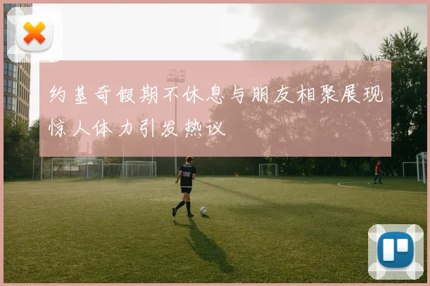 约基奇假期不休息与朋友相聚展现惊人体力引发热议
