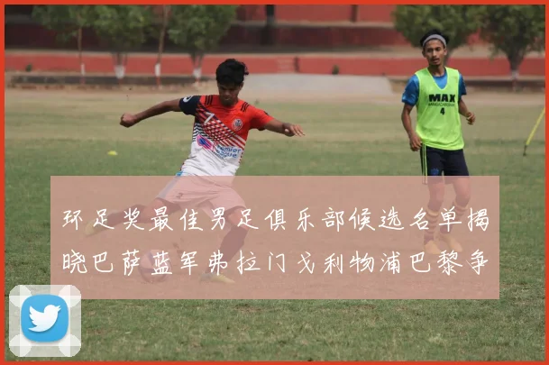 环足奖最佳男足俱乐部候选名单揭晓巴萨蓝军弗拉门戈利物浦巴黎争夺荣誉