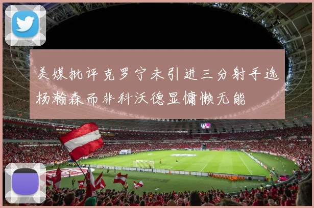美媒批评克罗宁未引进三分射手选杨瀚森而非科沃德显慵懒无能