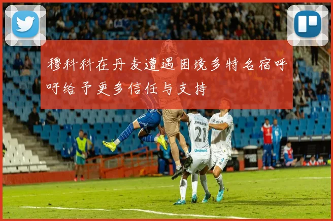 穆科科在丹麦遭遇困境多特名宿呼吁给予更多信任与支持