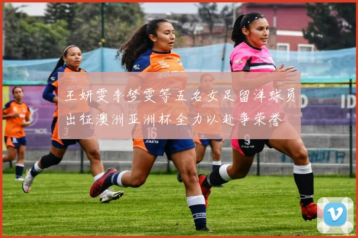 王妍雯李梦雯等五名女足留洋球员出征澳洲亚洲杯全力以赴争荣誉