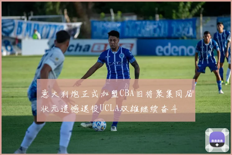 意大利炮正式加盟CBA旧将聚集同届状元遗憾退役UCLA双雄继续奋斗
