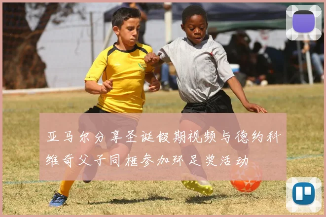 亚马尔分享圣诞假期视频与德约科维奇父子同框参加环足奖活动