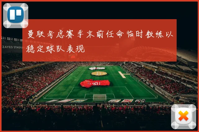 曼联考虑赛季末前任命临时教练以稳定球队表现