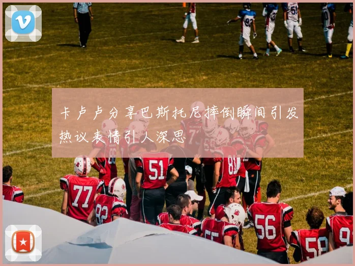 卡卢卢分享巴斯托尼摔倒瞬间引发热议表情引人深思