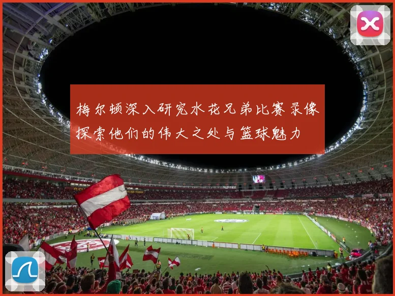 梅尔顿深入研究水花兄弟比赛录像探索他们的伟大之处与篮球魅力