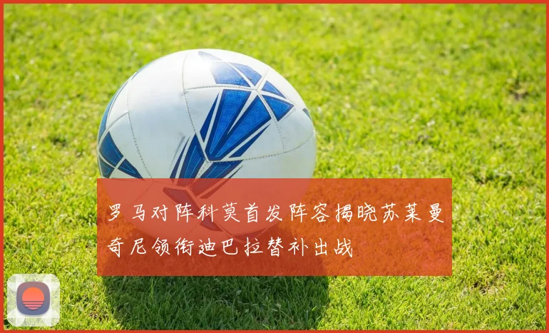 罗马对阵科莫首发阵容揭晓苏莱曼奇尼领衔迪巴拉替补出战