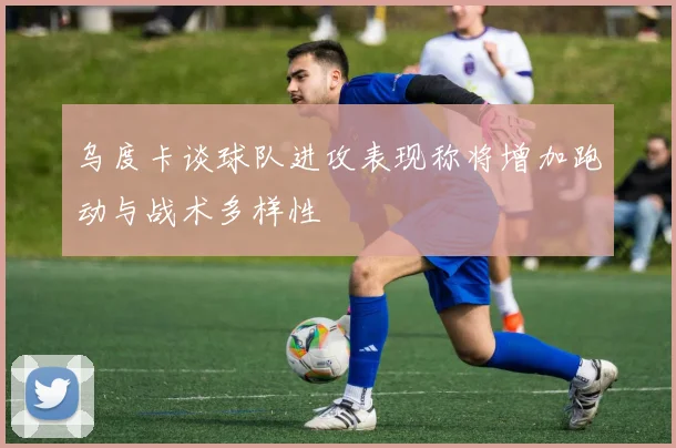 乌度卡谈球队进攻表现称将增加跑动与战术多样性