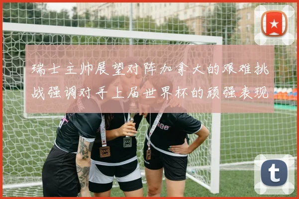瑞士主帅展望对阵加拿大的艰难挑战强调对手上届世界杯的顽强表现
