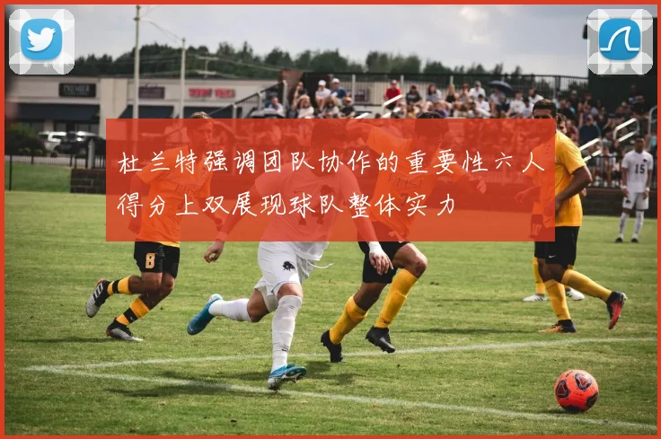 杜兰特强调团队协作的重要性六人得分上双展现球队整体实力
