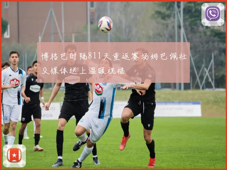 博格巴时隔811天重返赛场姆巴佩社交媒体送上温暖祝福