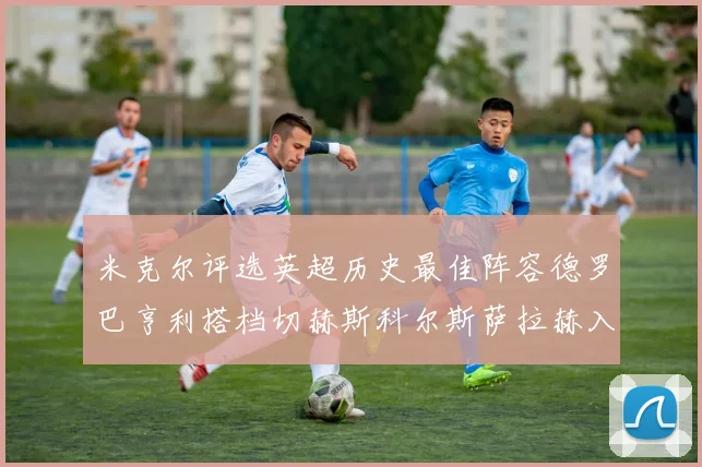 米克尔评选英超历史最佳阵容德罗巴亨利搭档切赫斯科尔斯萨拉赫入选