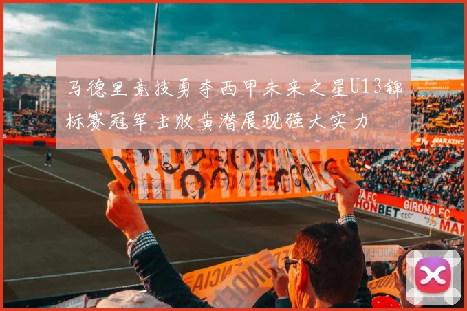 马德里竞技勇夺西甲未来之星U13锦标赛冠军击败黄潜展现强大实力
