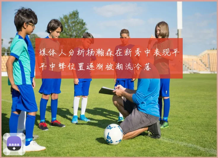 媒体人分析杨瀚森在新秀中表现平平中锋位置逐渐被潮流冷落