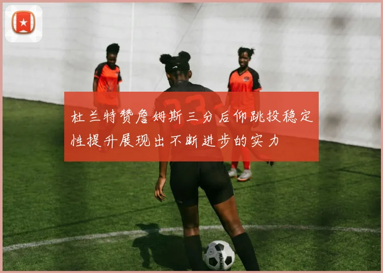杜兰特赞詹姆斯三分后仰跳投稳定性提升展现出不断进步的实力